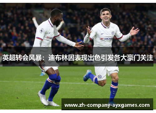 英超转会风暴:迪布林因表现出色引发各大豪门关注