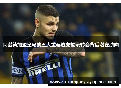 阿诺德加盟皇马的五大重要迹象揭示转会背后潜在动向 阿诺德加盟皇马的五大重要迹象揭示转会背后潜在动向
