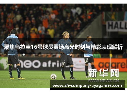 聚焦乌拉圭16号球员赛场高光时刻与精彩表现解析
