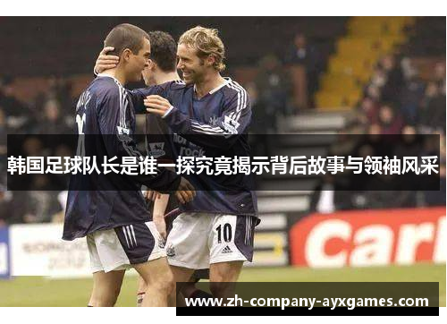 韩国足球队长是谁一探究竟揭示背后故事与领袖风采
