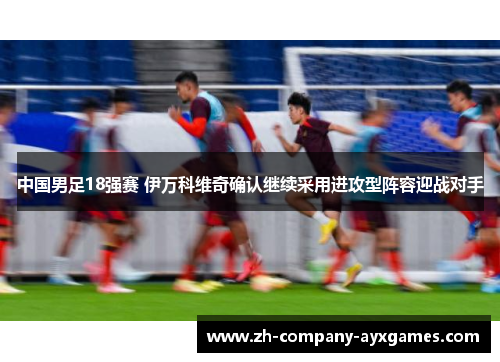 中国男足18强赛 伊万科维奇确认继续采用进攻型阵容迎战对手