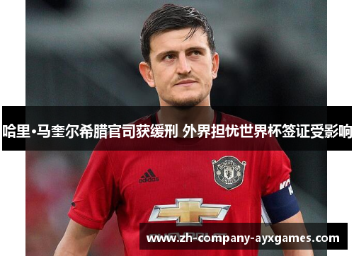 哈里·马奎尔希腊官司获缓刑 外界担忧世界杯签证受影响