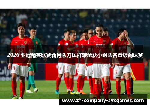 2026 亚冠精英联赛新月队力压群雄荣获小组头名晋级淘汰赛 2026 亚冠精英联赛新月队力压群雄荣获小组头名晋级淘汰赛
